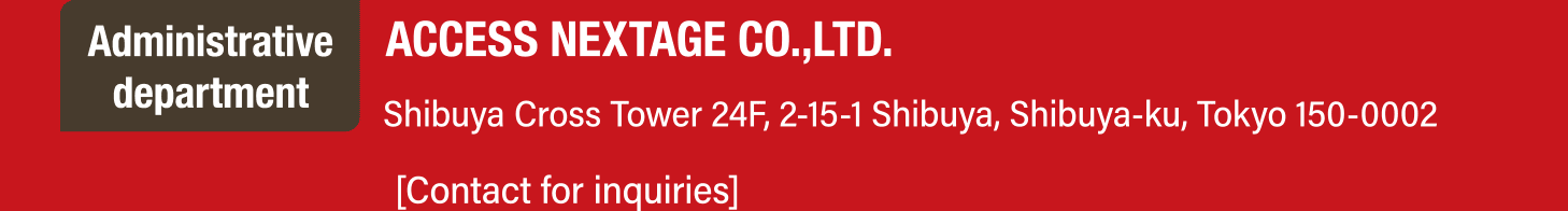 Administrative department. ACCESS NEXTAGE CO.,LTD. Shibuya Cross Tower 24F, 2-15-1 Shibuya, Shibuya-ku, Tokyo 150-0002. [Contact for inquiries]