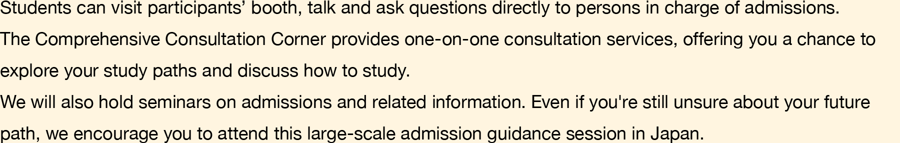 Students can visit participants’ booth, talk and ask questions directly to persons in charge of admissions. The Comprehensive Consultation Corner provides one-on-one consultation services, offering you a chance to explore your study paths and discuss how to study. We will also hold seminars on admissions and related information. Even if you're still unsure about your future path, we encourage you to attend this large-scale admission guidance session in Japan.