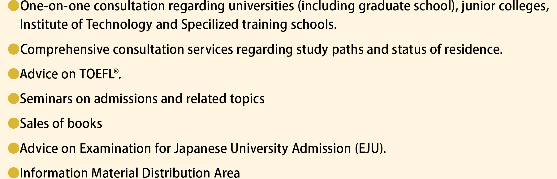 One-on-one consultation regarding universities (including graduate school), junior colleges, National Institute of Technology and vocational schools. Comprehensive consultation services regarding study paths and status of residence. Advice on TOEFL. Seminars on admissions and related topics. Sales of books. Advice on Examination for Japanese University Admission (EJU). Information Material Distribution Area.