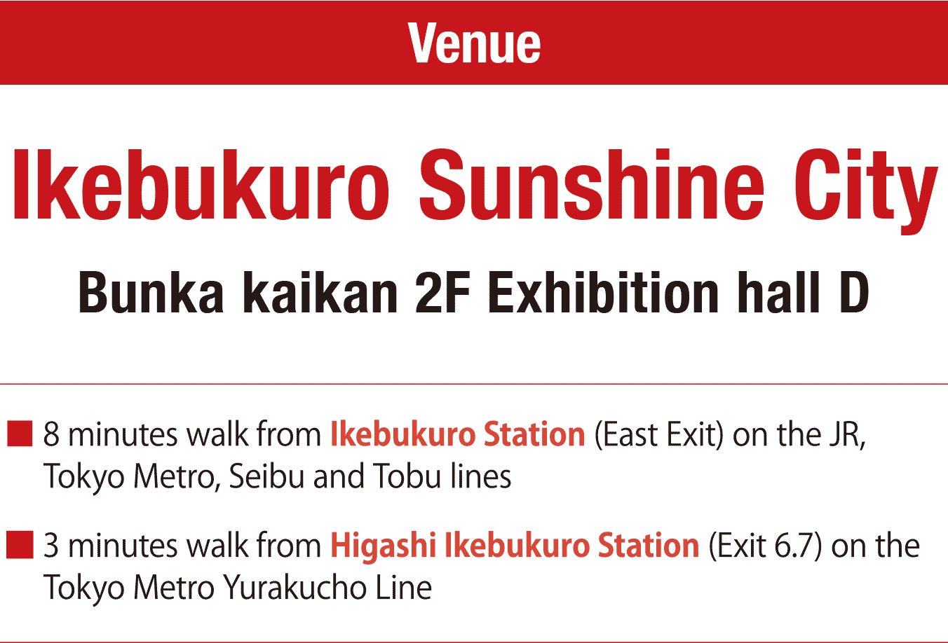 Venue Ikebukuro Sunshine City Bunka kaikan 2F Exhibition hall D. 8 minutes walk from Ikebukuro Station (East Exit) on the JR, Tokyo Metro, Seibu and Tobu lines. 3 minutes walk from Higashi Ikebukuro Station (Exit 6.7) on the Tokyo Metro Yurakucho Line.