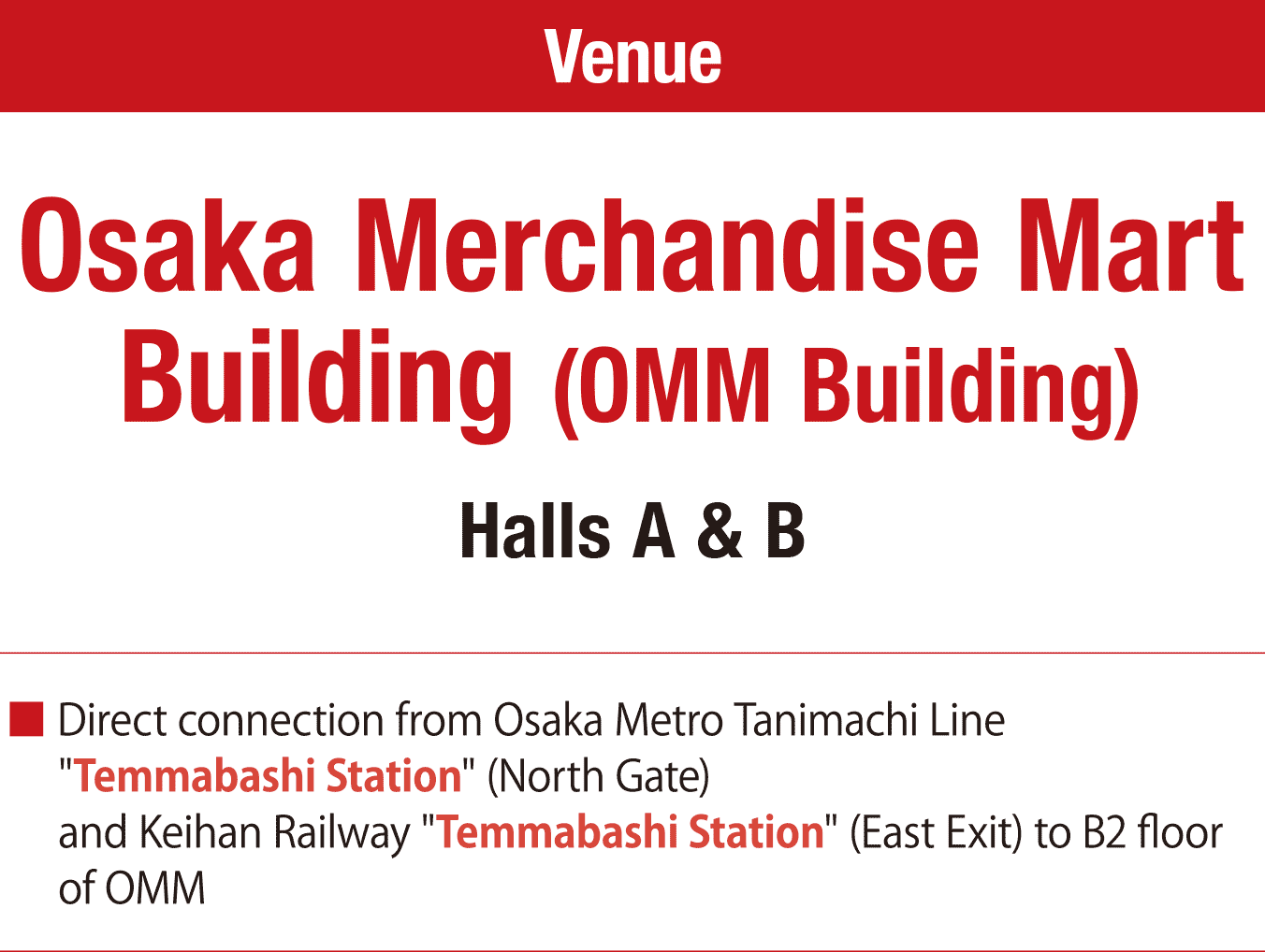 Osaka Merchandise Mart Building (OMM Building) Halls A & B. Direct connection from Osaka Metro Tanimachi Line "Temmabashi Station" (North Gate). and Keihan Railway "Temmabashi Station" (East Exit) to B2 floor of OMM