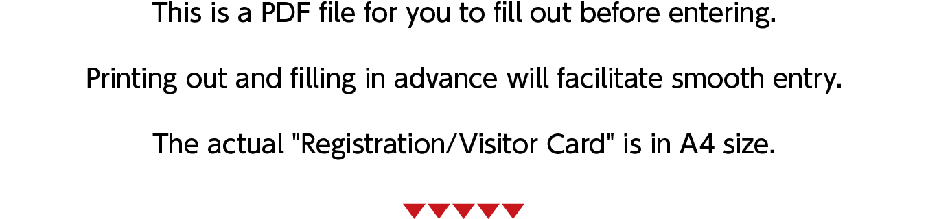 This is a PDF file for you to fill out before entering. Printing out and filling in advance will facilitate smooth entry. The actual "Registration/Visitor Card" is in A4 size.