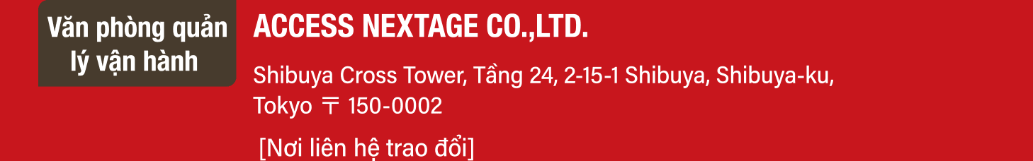 Văn phòng quản lý vận hành ACCESS NEXTAGE CO.,LTD. Shibuya Cross Tower, Tầng 24, 2-15-1 Shibuya, Shibuya-ku, Tokyo 〒 150-0002 Nơi liên hệ trao đổi