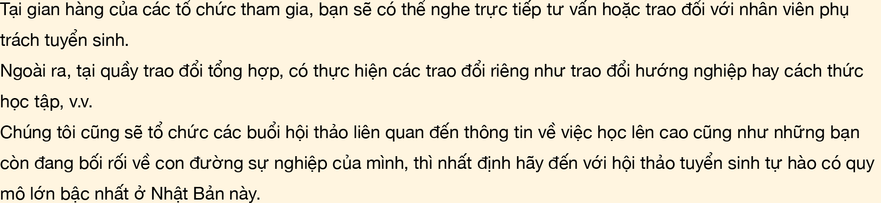 Tại gian hàng của các tổ chức tham gia, bạn sẽ có thể nghe trực tiếp tư vấn hoặc trao đổi với nhân viên phụ trách tuyển sinh. Ngoài ra, tại quầy trao đổi tổng hợp, có thực hiện các trao đổi riêng như trao đổi hướng nghiệp hay cách thức học tập, v.v. Chúng tôi cũng sẽ tổ chức các buổi hội thảo liên quan đến thông tin về việc học lên cao cũng như những bạn còn đang bối rối về con đường sự nghiệp của mình, thì nhất định hãy đến với hội thảo tuyển sinh tự hào có quy mô lớn bậc nhất ở Nhật Bản này.