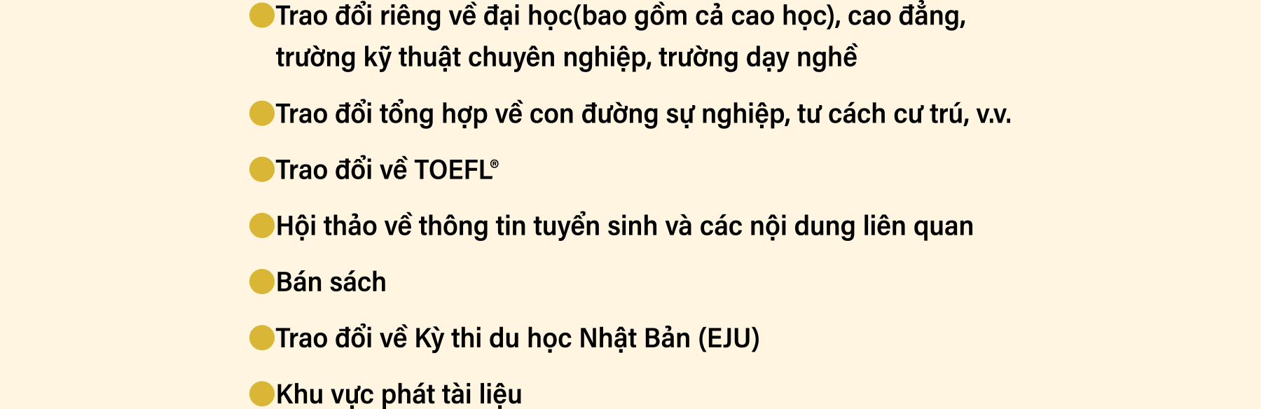 Trao đổi riêng về đại học(bao gồm cả cao học), cao đẳng, trường kỹ thuật chuyên nghiệp, trường dạy nghề. Trao đổi tổng hợp về con đường sự nghiệp, tư cách cư trú, v.v. Trao đổi về TOEFL. Hội thảo về thông tin tuyển sinh và các nội dung liên quan. Bán sách. Trao đổi về Kỳ thi du học Nhật Bản (EJU). Khu vực phát tài liệu.