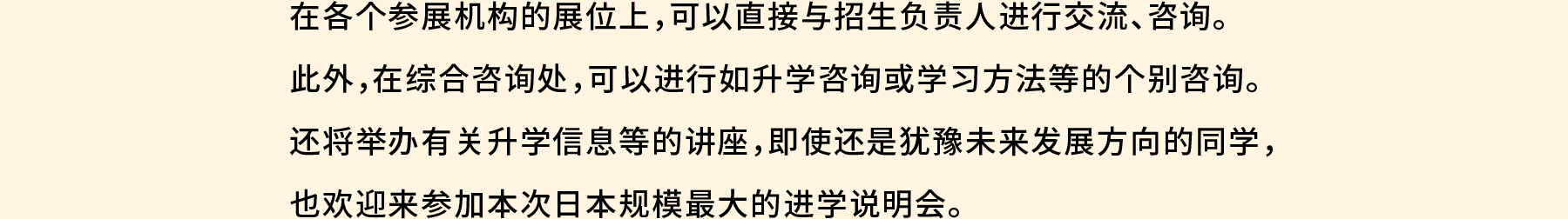 在各个参展机构的展位上，可以直接与招生负责人进行交流、咨询。此外，在综合咨询处，可以进行如升学咨询或学习方法等的个别咨询。还将举办有关升学信息等的讲座，即使还是犹豫未来发展方向的同学，也欢迎来参加本次日本规模最大的进学说明会。