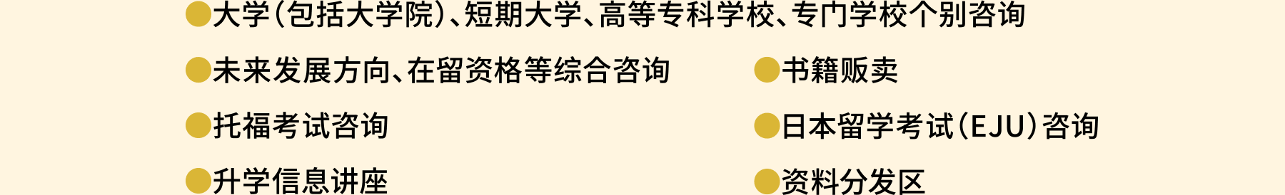 大学（包括大学院）、短期大学、高等专科学校、专门学校个别咨询。未来发展方向、在留资格等综合咨询。托福考试咨询。升学信息讲座。书籍贩卖。日本留学考试（EJU）咨询。日本留学考试（EJU）咨询。