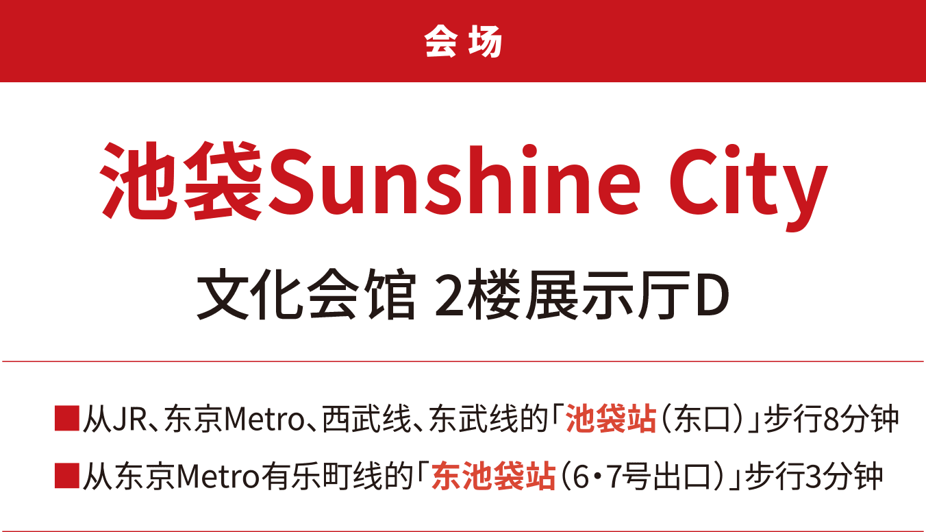 会场 池袋Sunshine City 文化会馆 2楼展示厅D。 从JR、东京Metro、西武线、东武线的“池袋站（东口）”步行8分钟。 从东京Metro有乐町线的“东池袋站（6・7号出口）”步行3分钟。