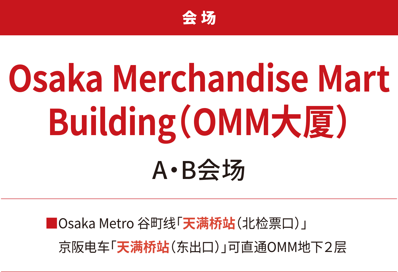 会场 Osaka Merchandise Mart Building（OMM大厦）A・B会场。Osaka Metro 谷町线「天满桥站（北检票口）」。京阪电车「天满桥站（东出口）」可直通OMM地下２层。
